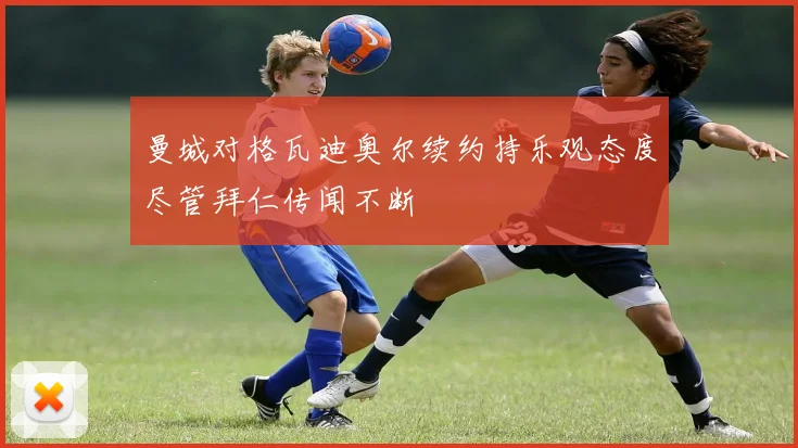 曼城对格瓦迪奥尔续约持乐观态度尽管拜仁传闻不断