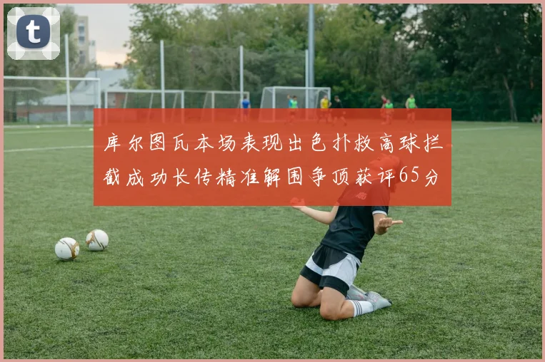 库尔图瓦本场表现出色扑救高球拦截成功长传精准解围争顶获评65分