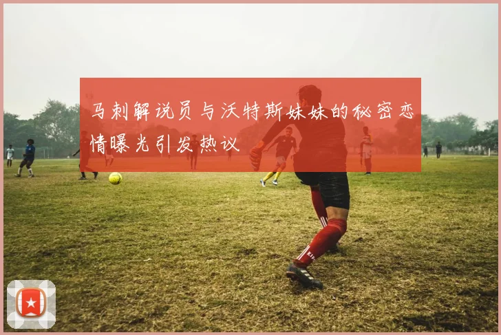 马刺解说员与沃特斯妹妹的秘密恋情曝光引发热议