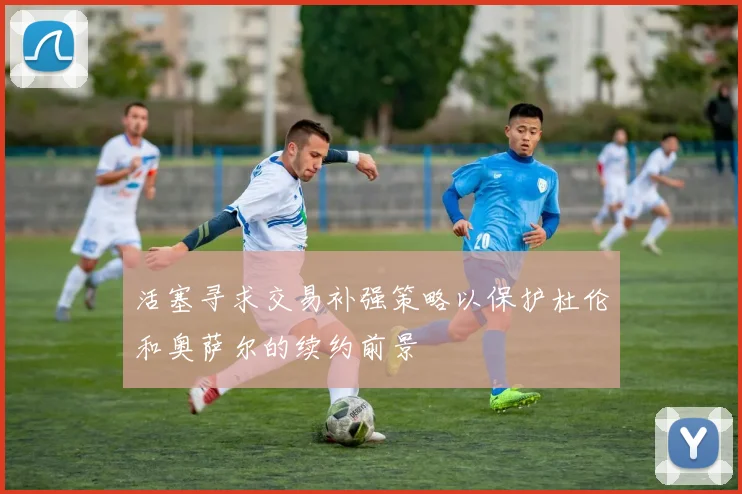 活塞寻求交易补强策略以保护杜伦和奥萨尔的续约前景