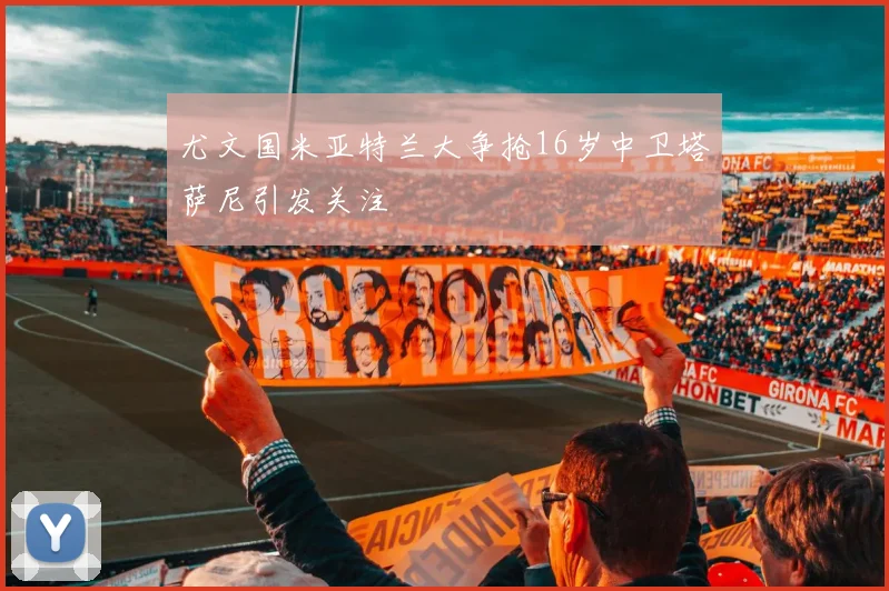 尤文国米亚特兰大争抢16岁中卫塔萨尼引发关注