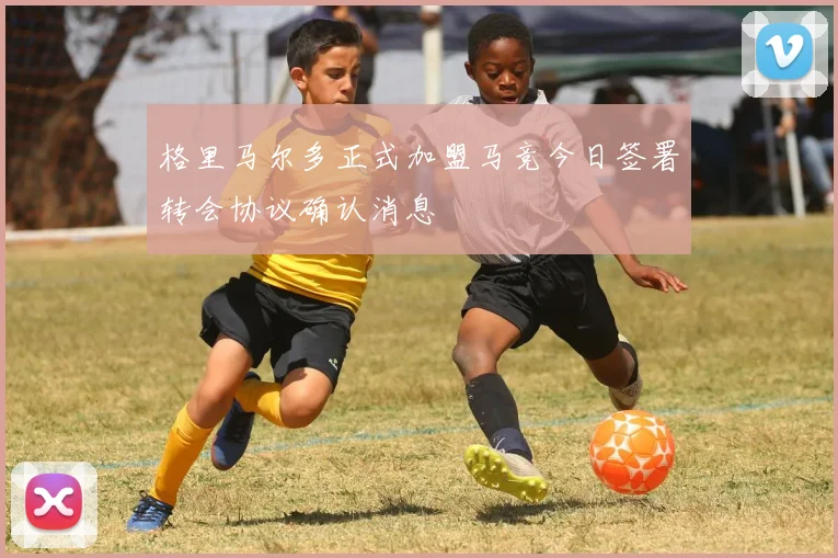 格里马尔多正式加盟马竞今日签署转会协议确认消息