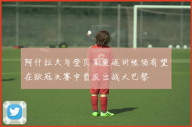 阿什拉夫与登贝莱重返训练场有望在欧冠决赛中首发出战大巴黎