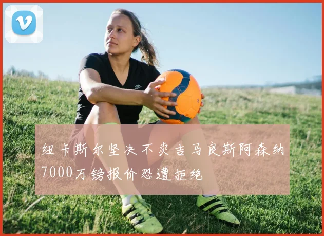 纽卡斯尔坚决不卖吉马良斯阿森纳7000万镑报价恐遭拒绝