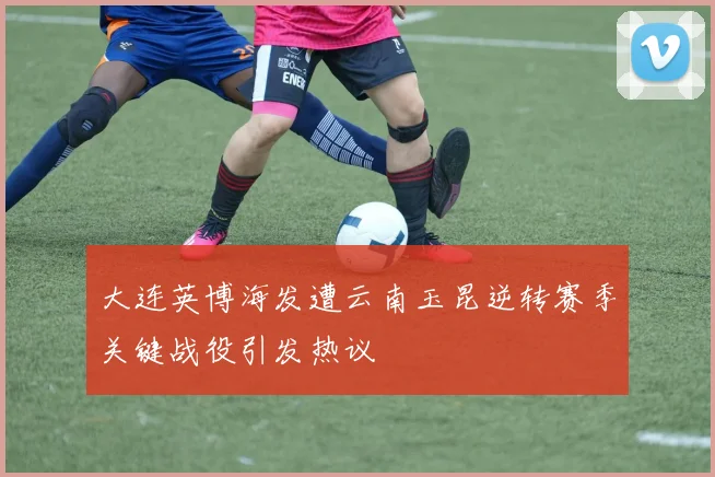 大连英博海发遭云南玉昆逆转赛季关键战役引发热议