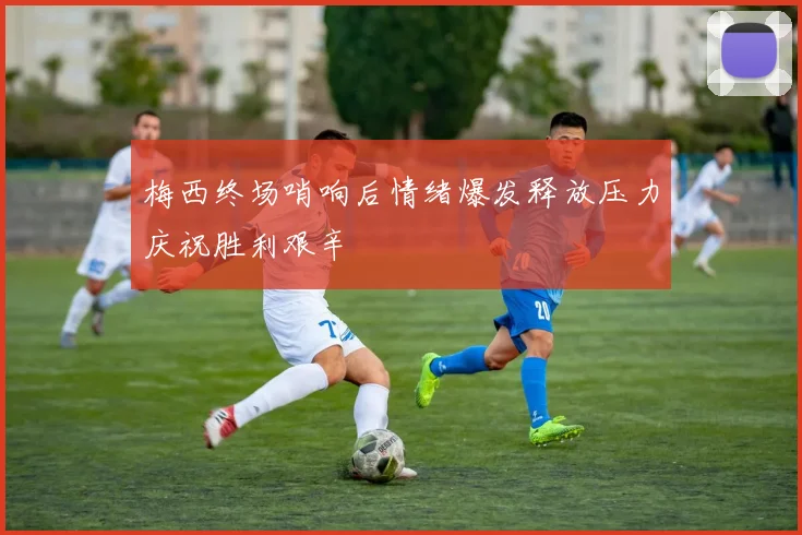 梅西终场哨响后情绪爆发释放压力庆祝胜利艰辛