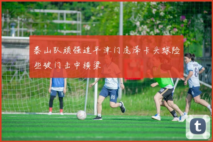 泰山队顽强追平津门虎泽卡头球险些破门击中横梁
