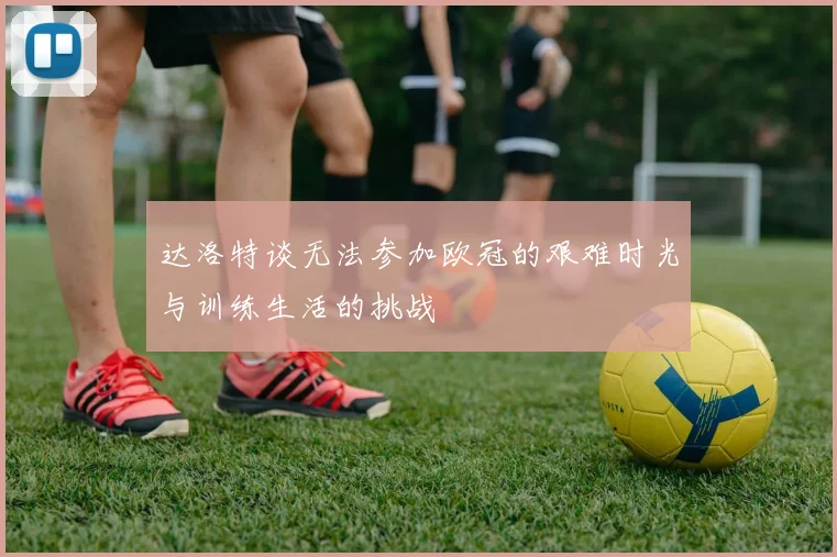 达洛特谈无法参加欧冠的艰难时光与训练生活的挑战