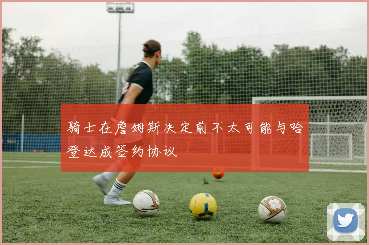 骑士在詹姆斯决定前不太可能与哈登达成签约协议