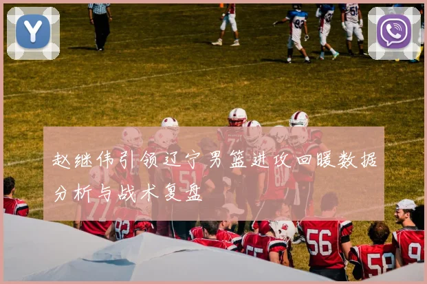 赵继伟引领辽宁男篮进攻回暖数据分析与战术复盘