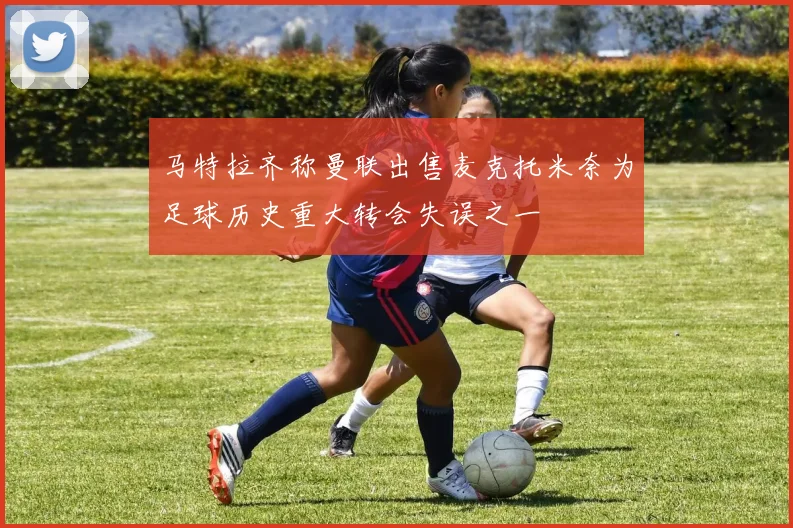 马特拉齐称曼联出售麦克托米奈为足球历史重大转会失误之一