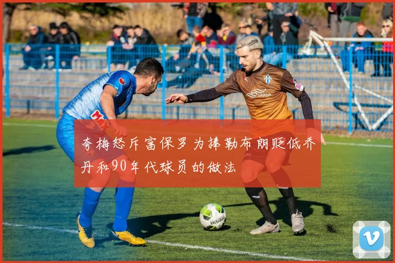 夸梅怒斥富保罗为捧勒布朗贬低乔丹和90年代球员的做法