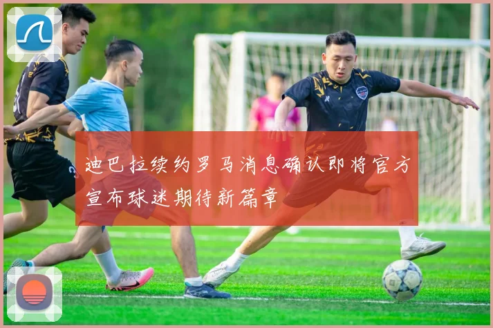 迪巴拉续约罗马消息确认即将官方宣布球迷期待新篇章