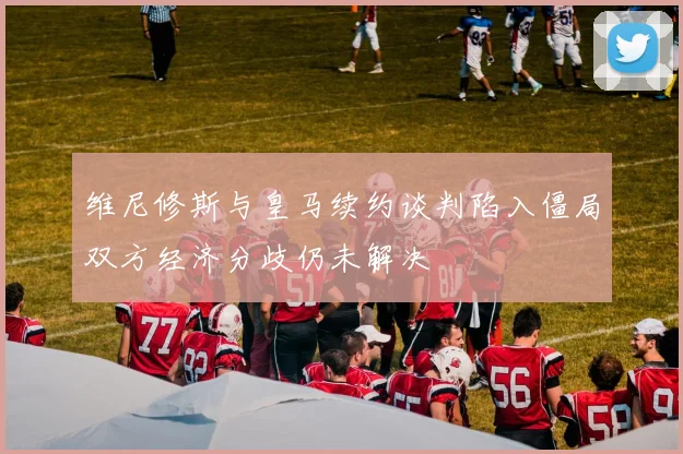 维尼修斯与皇马续约谈判陷入僵局双方经济分歧仍未解决
