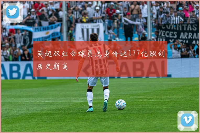 英超双红会球员总身价达177亿欧创历史新高