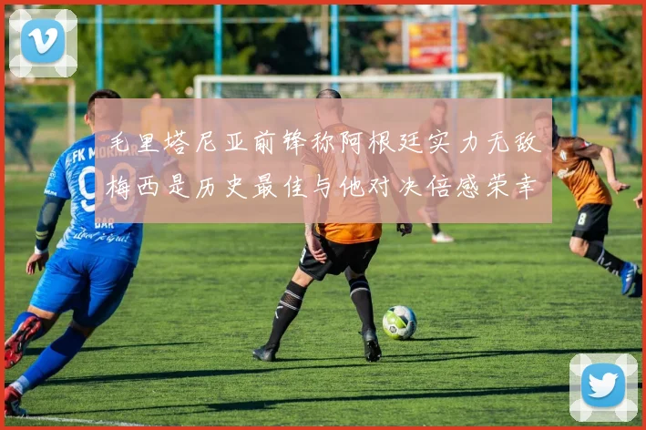 毛里塔尼亚前锋称阿根廷实力无敌梅西是历史最佳与他对决倍感荣幸