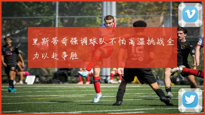 里斯蒂奇强调球队不怕高温挑战全力以赴争胜