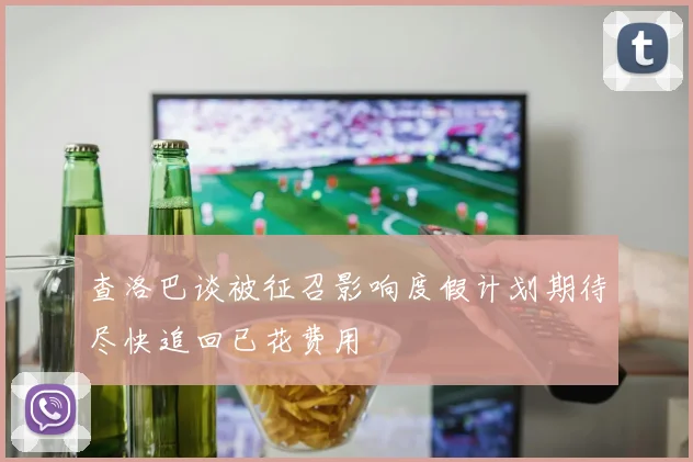 查洛巴谈被征召影响度假计划期待尽快追回已花费用