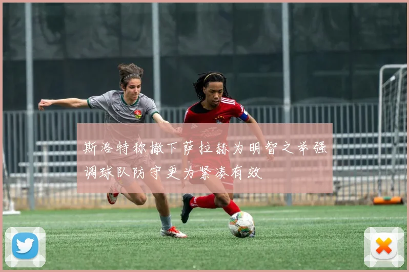 斯洛特称撤下萨拉赫为明智之举强调球队防守更为紧凑有效