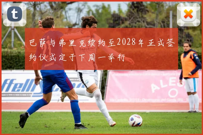 巴萨与弗里克续约至2028年正式签约仪式定于下周一举行