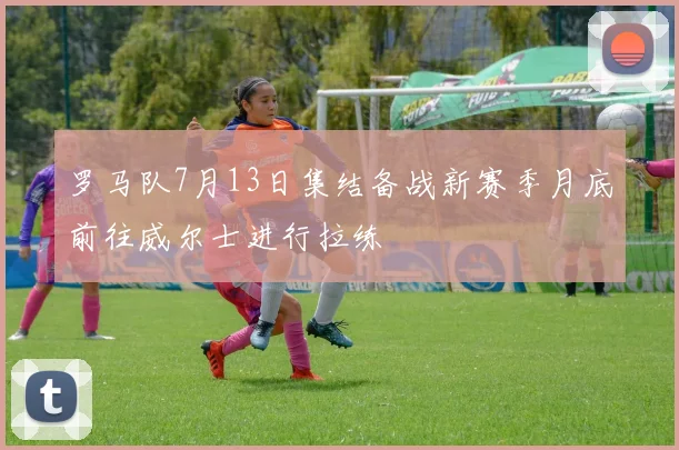 罗马队7月13日集结备战新赛季月底前往威尔士进行拉练