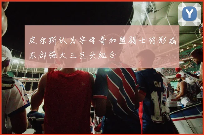 皮尔斯认为字母哥加盟骑士将形成东部强大三巨头组合