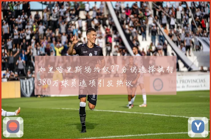 加里哈里斯场均仅27分仍选择执行380万球员选项引发热议