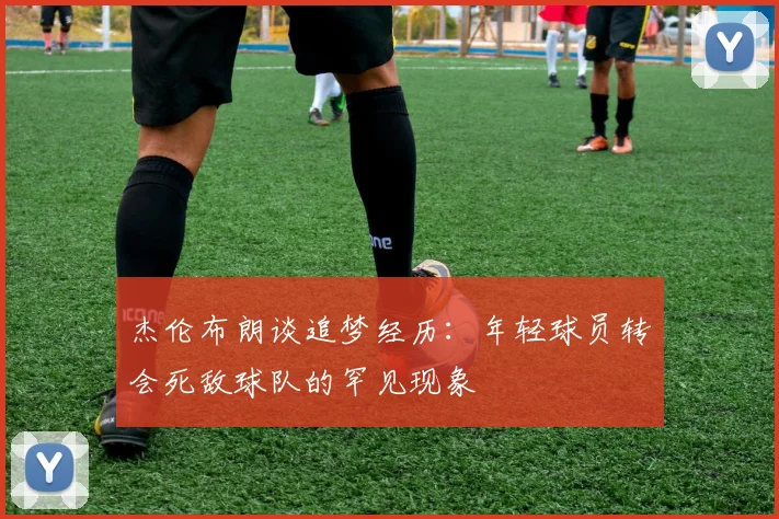 杰伦布朗谈追梦经历：年轻球员转会死敌球队的罕见现象